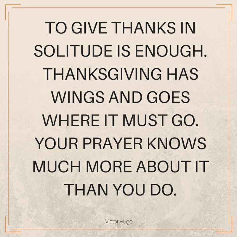Thanksgiving Quote: To give thanks in solitude is enough. Thanksgiving has wings and goes where it must go. Your prayer knows much more about it than you do. Victor Hugo
