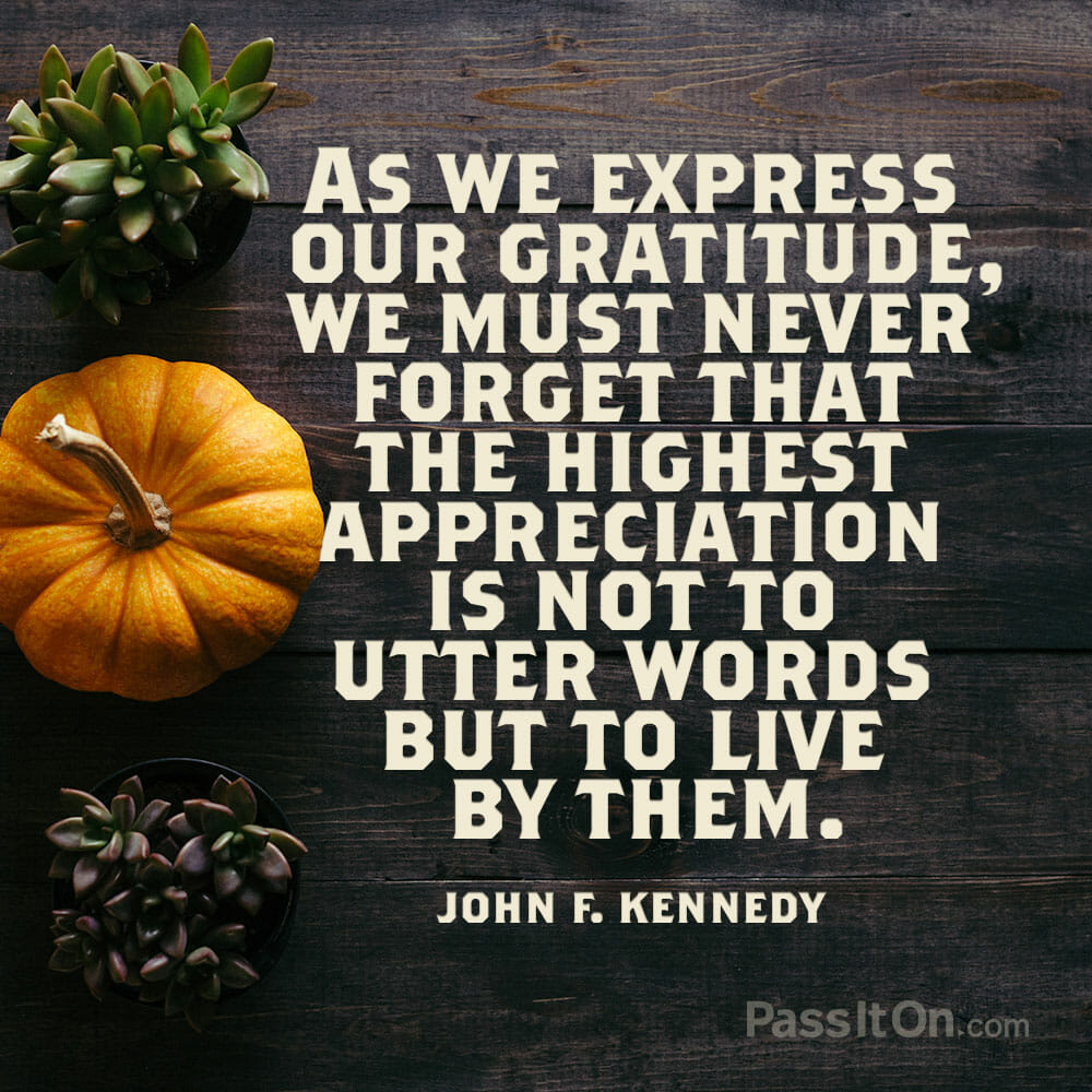 As we express our gratitude, we must never forget that the highest appreciation is not to utter words but to live by them. John F. Kennedy